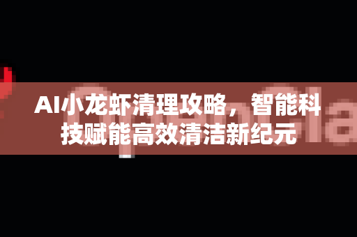 AI小龙虾清理攻略，智能科技赋能高效清洁新纪元