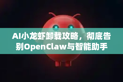 AI小龙虾卸载攻略，彻底告别OpenClaw与智能助手