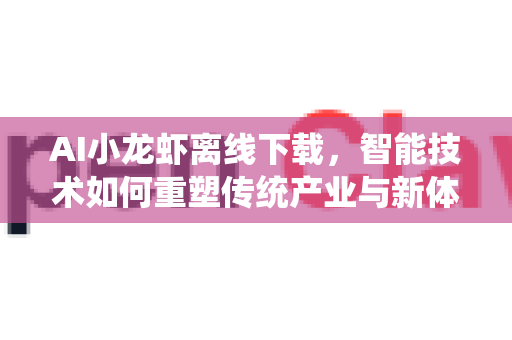 AI小龙虾离线下载，智能技术如何重塑传统产业与新体验？