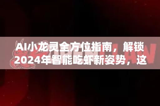 AI小龙灵全方位指南，解锁2024年智能吃虾新姿势，这份最新攻略让你成为新卷王！