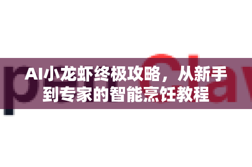 AI小龙虾终极攻略，从新手到专家的智能烹饪教程