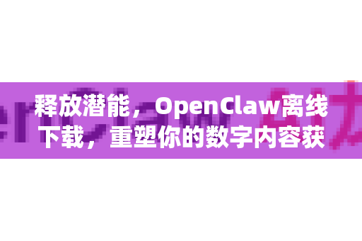 释放潜能，OpenClaw离线下载，重塑你的数字内容获取体验
