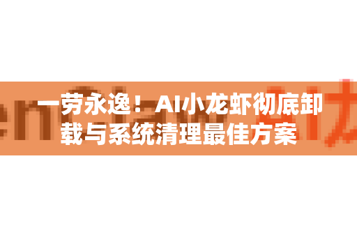 一劳永逸！AI小龙虾彻底卸载与系统清理最佳方案