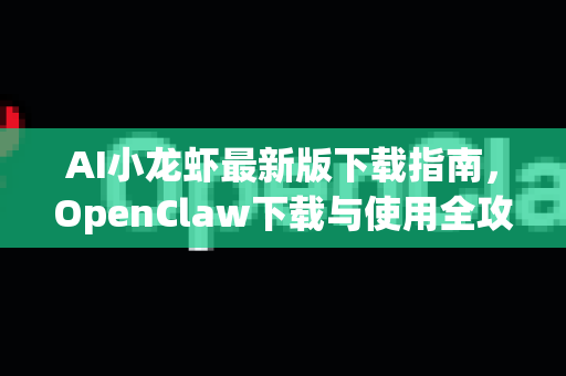 AI小龙虾最新版下载指南，OpenClaw下载与使用全攻略