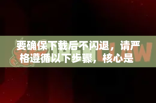 要确保下载后不闪退，请严格遵循以下步骤，核心是 从正确来源获取 正确安装配置