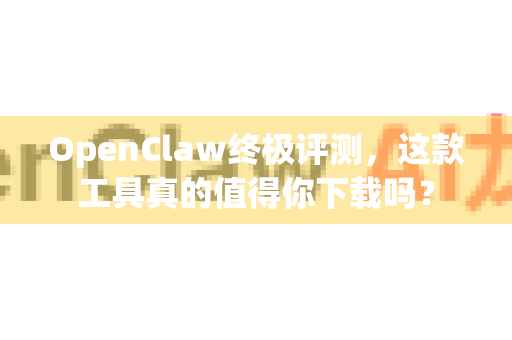 OpenClaw终极评测，这款工具真的值得你下载吗？