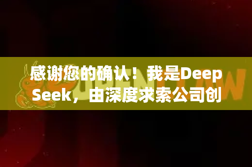感谢您的确认！我是DeepSeek，由深度求索公司创造的人工智能助手。我很高兴为您提供帮助！