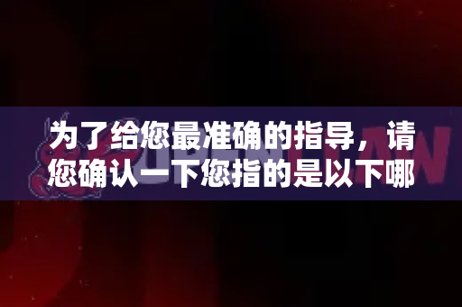 为了给您最准确的指导，请您确认一下您指的是以下哪一种