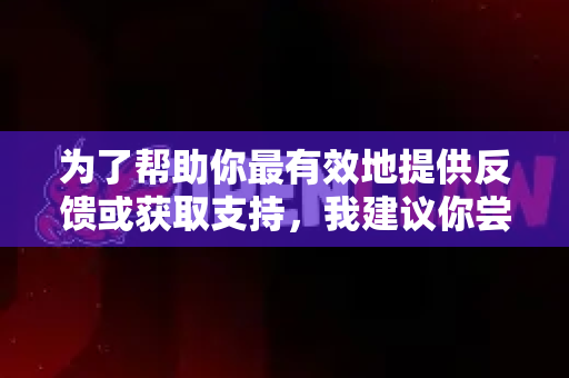 为了帮助你最有效地提供反馈或获取支持，我建议你尝试以下几种最可靠的途径