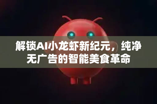 解锁AI小龙虾新纪元，纯净无广告的智能美食革命