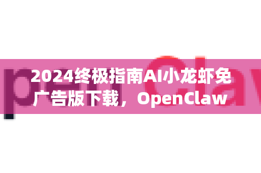 2024终极指南AI小龙虾免广告版下载，OpenClaw智能助手纯净体验全解析