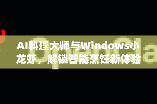 AI料理大师与Windows小龙虾，解锁智能烹饪新体验，OpenClaw下载全攻略